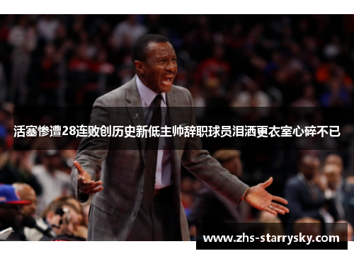 活塞惨遭28连败创历史新低主帅辞职球员泪洒更衣室心碎不已